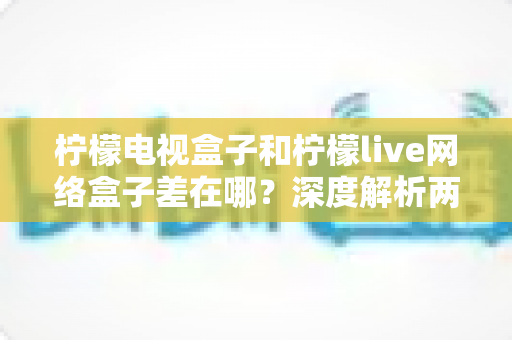 柠檬电视盒子和柠檬live网络盒子差在哪?深度解析两者核心区别与家庭选购全攻略 柠檬电视盒子和柠檬live网络盒子差在哪?深度解析两者核心区别与家庭选购全攻略
