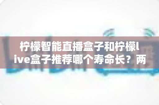 柠檬智能直播盒子和柠檬live盒子推荐哪个寿命长?两款设备耐用性深度对比与延长使用寿命全攻略 柠檬智能直播盒子和柠檬live盒子推荐哪个寿命长?两款设备耐用性深度对比与延长使用寿命全攻略