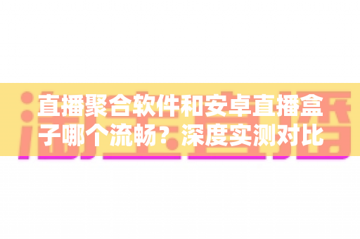 直播聚合软件和安卓直播盒子哪个流畅？深度实测对比帮你选出最佳观赛方案
