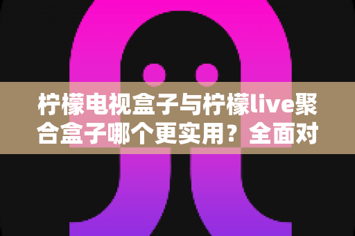 柠檬电视盒子与柠檬live聚合盒子哪个更实用?全面对比帮你选对家用电视神器 柠檬电视盒子与柠檬live聚合盒子哪个更实用?全面对比帮你选对家用电视神器
