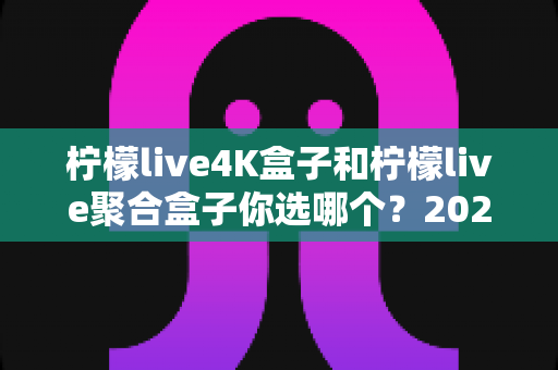 柠檬live4K盒子和柠檬live聚合盒子你选哪个?2025最新选购指南与深度对比分析 柠檬live4K盒子和柠檬live聚合盒子你选哪个?2025最新选购指南与深度对比分析