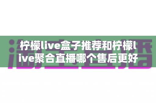 柠檬live盒子推荐和柠檬live聚合直播哪个售后更好？全面对比解析与选购避坑指南