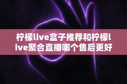 柠檬live盒子推荐和柠檬live聚合直播哪个售后更好？全面对比解析与选购避坑指南