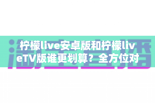 柠檬live安卓版和柠檬liveTV版谁更划算?全方位对比解析帮你选出高性价比版本 柠檬live安卓版和柠檬liveTV版谁更划算?全方位对比解析帮你选出高性价比版本