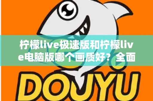 柠檬live极速版和柠檬live电脑版哪个画质好？全面对比解析助你选出最佳观影体验