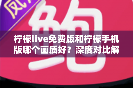 柠檬live免费版和柠檬手机版哪个画质好？深度对比解析与选购指南