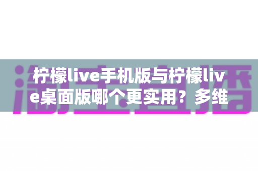柠檬live手机版与柠檬live桌面版哪个更实用？多维度深度对比解析，帮你找到最适合自己的直播观看方案