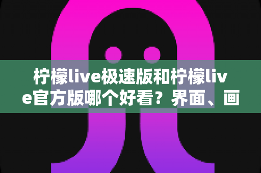 柠檬live极速版和柠檬live官方版哪个好看？界面、画质与体验全方位深度对比评测