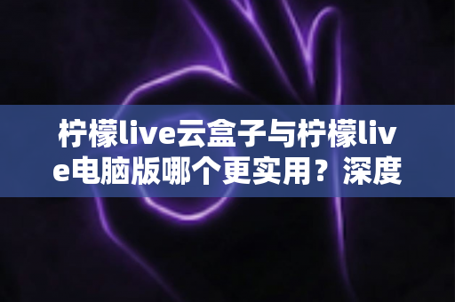 柠檬live云盒子与柠檬live电脑版哪个更实用？深度对比分析助你做出最佳选择
