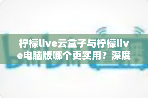 柠檬live云盒子与柠檬live电脑版哪个更实用？深度对比分析助你做出最佳选择