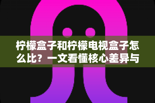 柠檬盒子和柠檬电视盒子怎么比？一文看懂核心差异与选购技巧的完全指南