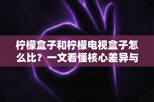 柠檬盒子和柠檬电视盒子怎么比？一文看懂核心差异与选购技巧的完全指南