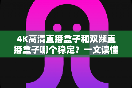 4K高清直播盒子和双频直播盒子哪个稳定?一文读懂选购核心,告别卡顿烦恼 4K高清直播盒子和双频直播盒子哪个稳定?一文读懂选购核心,告别卡顿烦恼