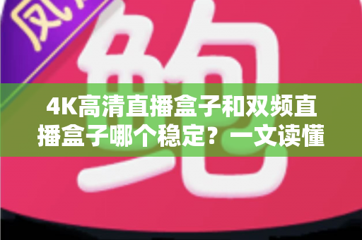 4K高清直播盒子和双频直播盒子哪个稳定？一文读懂选购核心，告别卡顿烦恼