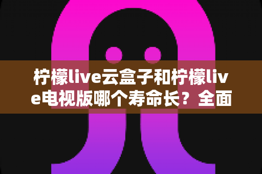 柠檬live云盒子和柠檬live电视版哪个寿命长？全面解析助你做出明智选择