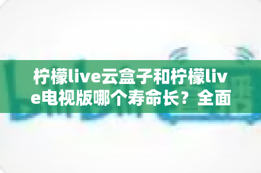 柠檬live云盒子和柠檬live电视版哪个寿命长？全面解析助你做出明智选择