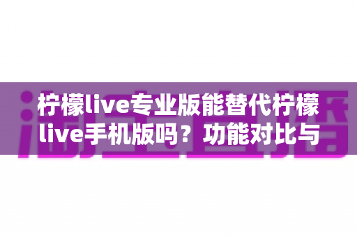 柠檬live专业版能替代柠檬live手机版吗?功能对比与选择指南全解析 柠檬live专业版能替代柠檬live手机版吗?功能对比与选择指南全解析