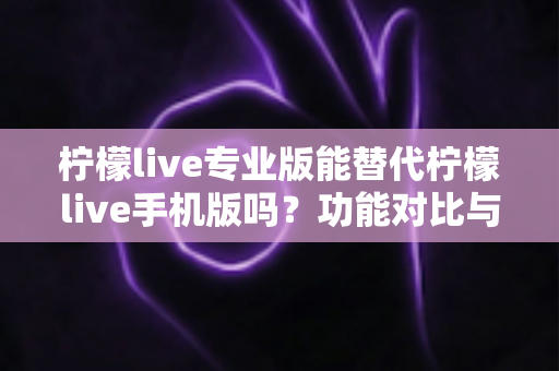 柠檬live专业版能替代柠檬live手机版吗?功能对比与选择指南全解析 柠檬live专业版能替代柠檬live手机版吗?功能对比与选择指南全解析