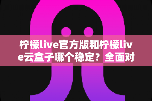 柠檬live官方版和柠檬live云盒子哪个稳定？全面对比与实用选择指南