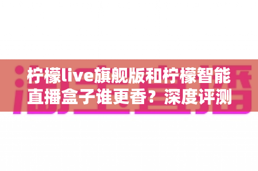 柠檬live旗舰版和柠檬智能直播盒子谁更香？深度评测帮你选对直播神器，少走弯路不踩坑