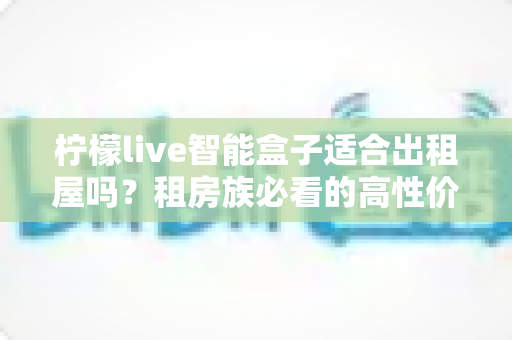 柠檬live智能盒子适合出租屋吗？租房族必看的高性价比观影升级方案