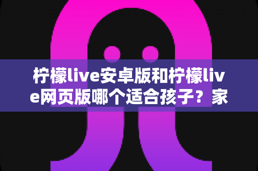 柠檬live安卓版和柠檬live网页版哪个适合孩子?家长必读的全维度对比与安全选择指南 柠檬live安卓版和柠檬live网页版哪个适合孩子?家长必读的全维度对比与安全选择指南