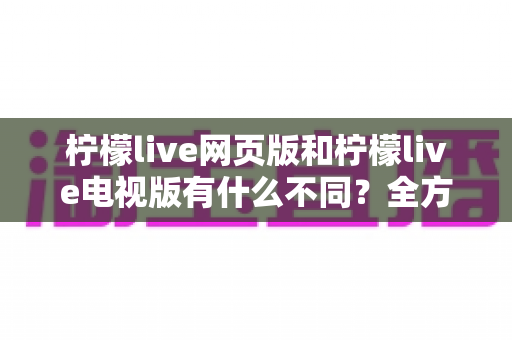 柠檬live网页版和柠檬live电视版有什么不同?全方位对比解析帮你选对版本 柠檬live网页版和柠檬live电视版有什么不同?全方位对比解析帮你选对版本