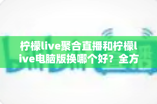 柠檬live聚合直播和柠檬live电脑版换哪个好？全方位对比评测与选版实用指南