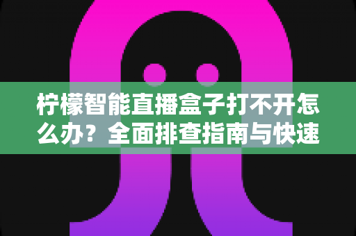 柠檬智能直播盒子打不开怎么办？全面排查指南与快速解决方法大全