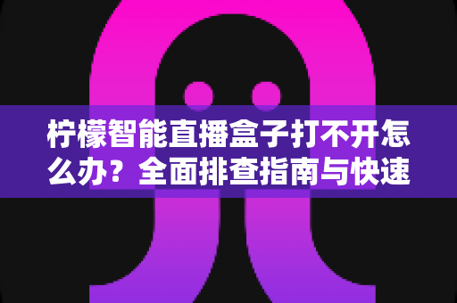 柠檬智能直播盒子打不开怎么办？全面排查指南与快速解决方法大全
