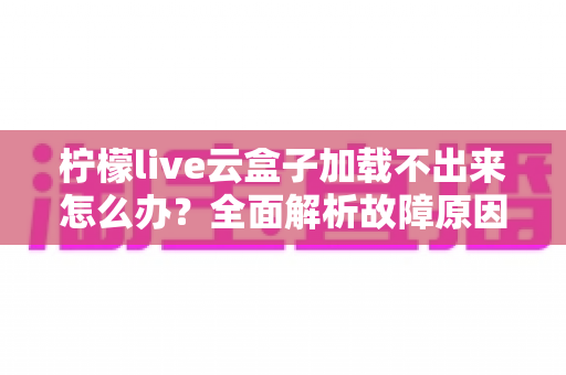 柠檬live云盒子加载不出来怎么办?全面解析故障原因与快速修复指南 柠檬live云盒子加载不出来怎么办?全面解析故障原因与快速修复指南