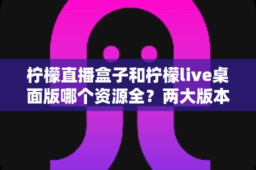 柠檬直播盒子和柠檬live桌面版哪个资源全?两大版本资源差异全解析与选择指南 柠檬直播盒子和柠檬live桌面版哪个资源全?两大版本资源差异全解析与选择指南