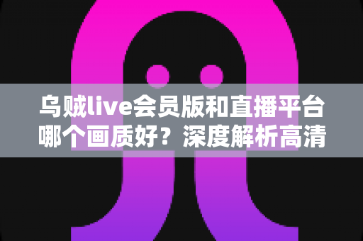 乌贼live会员版和直播平台哪个画质好？深度解析高清观看体验的真相与选择指南