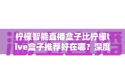 柠檬智能直播盒子比柠檬live盒子推荐好在哪?深度解析两款直播盒子的真实差距与选购指南 柠檬智能直播盒子比柠檬live盒子推荐好在哪?深度解析两款直播盒子的真实差距与选购指南