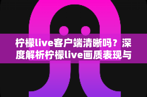 柠檬live客户端清晰吗？深度解析柠檬live画质表现与高清观看体验全攻略