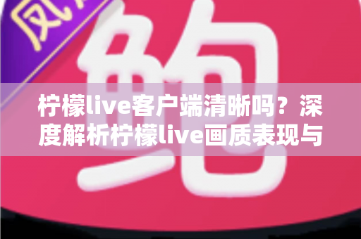 柠檬live客户端清晰吗？深度解析柠檬live画质表现与高清观看体验全攻略