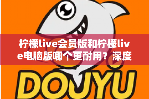 柠檬live会员版和柠檬live电脑版哪个更耐用？深度对比与实用选购指南