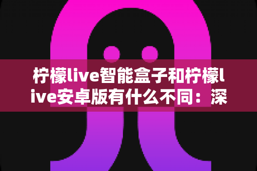 柠檬live智能盒子和柠檬live安卓版有什么不同:深度对比解析,帮你选对版本不踩坑 柠檬live智能盒子和柠檬live安卓版有什么不同:深度对比解析,帮你选对版本不踩坑