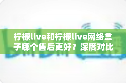 柠檬live和柠檬live网络盒子哪个售后更好?深度对比分析与选购全指南 柠檬live和柠檬live网络盒子哪个售后更好?深度对比分析与选购全指南