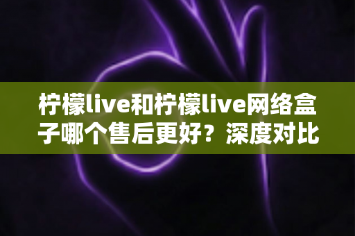 柠檬live和柠檬live网络盒子哪个售后更好?深度对比分析与选购全指南 柠檬live和柠檬live网络盒子哪个售后更好?深度对比分析与选购全指南