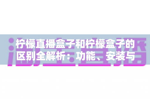 柠檬直播盒子和柠檬盒子的区别全解析：功能、安装与选购一站式对比指南