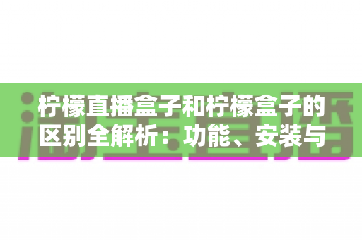 柠檬直播盒子和柠檬盒子的区别全解析：功能、安装与选购一站式对比指南