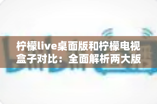 柠檬live桌面版和柠檬电视盒子对比：全面解析两大版本差异，助你选出最佳观看方案