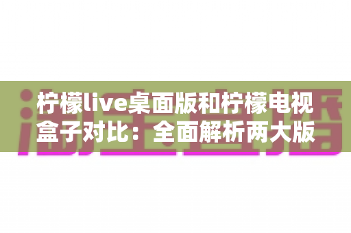 柠檬live桌面版和柠檬电视盒子对比：全面解析两大版本差异，助你选出最佳观看方案