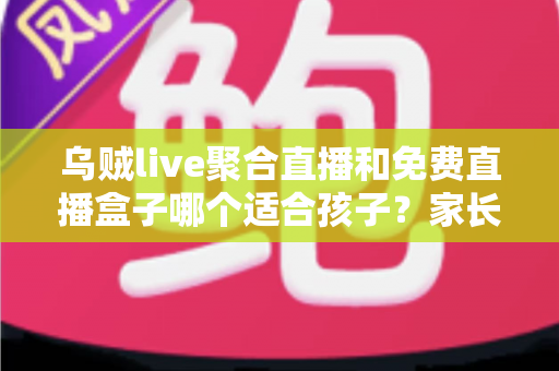 乌贼live聚合直播和免费直播盒子哪个适合孩子？家长必读的全面对比与安全指南
