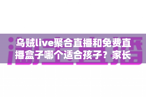 乌贼live聚合直播和免费直播盒子哪个适合孩子？家长必读的全面对比与安全指南