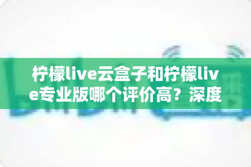 柠檬live云盒子和柠檬live专业版哪个评价高?深度对比评测帮你找到最适合的直播工具 柠檬live云盒子和柠檬live专业版哪个评价高?深度对比评测帮你找到最适合的直播工具