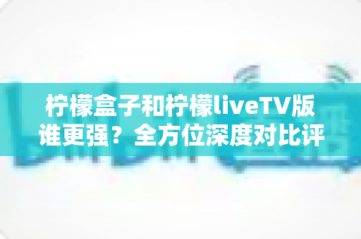 柠檬盒子和柠檬liveTV版谁更强？全方位深度对比评测，帮你选出最适合的大屏观影方案