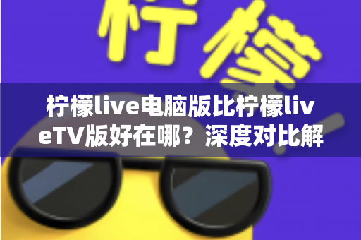 柠檬live电脑版比柠檬liveTV版好在哪？深度对比解析帮你选对版本