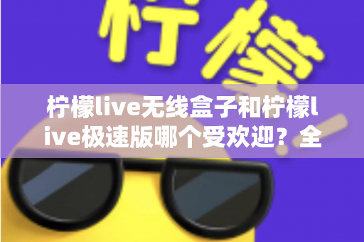 柠檬live无线盒子和柠檬live极速版哪个受欢迎？全方位对比评测帮你找到最适合的直播利器